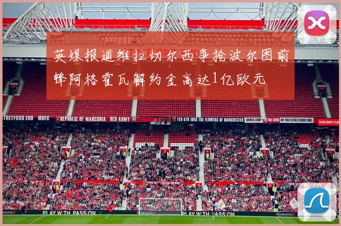 英媒报道维拉切尔西争抢波尔图前锋阿格霍瓦解约金高达1亿欧元