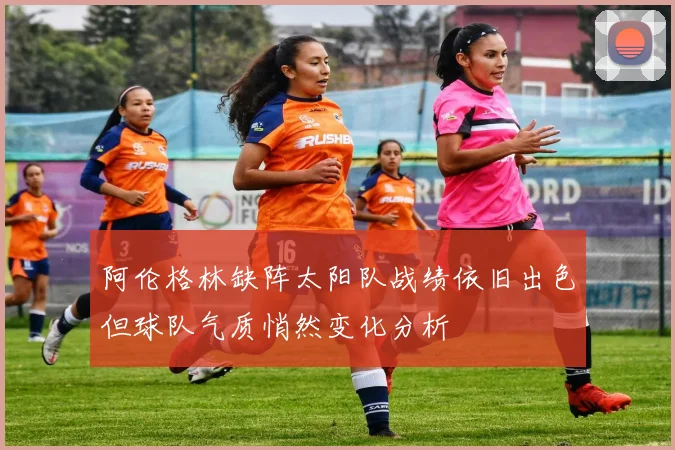 阿伦格林缺阵太阳队战绩依旧出色但球队气质悄然变化分析