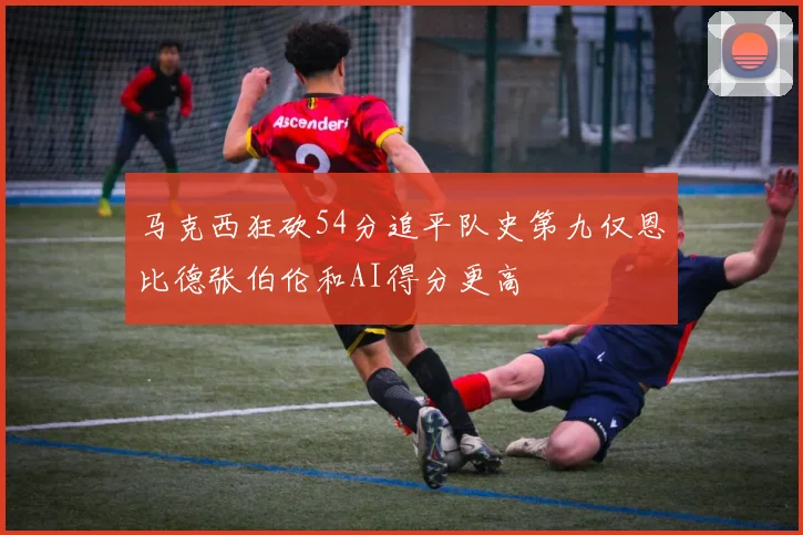 马克西狂砍54分追平队史第九仅恩比德张伯伦和AI得分更高