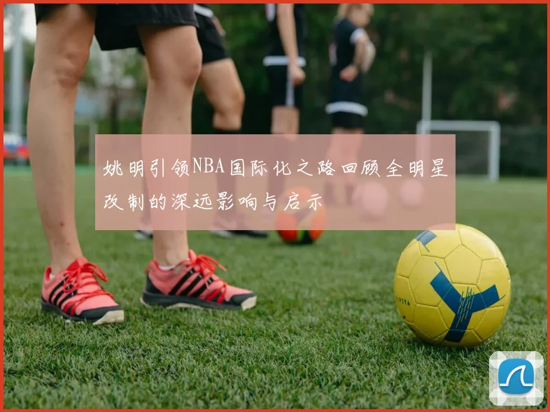 姚明引领NBA国际化之路回顾全明星改制的深远影响与启示