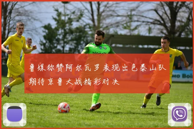 鲁媒称赞阿尔瓦罗表现出色泰山队期待京鲁大战精彩对决