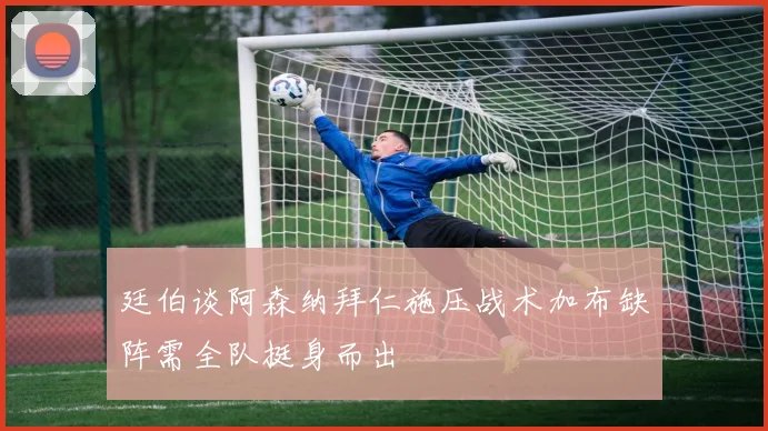 廷伯谈阿森纳拜仁施压战术加布缺阵需全队挺身而出