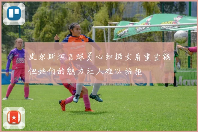 皮尔斯坦言球员心知捞女看重金钱但她们的魅力让人难以抗拒