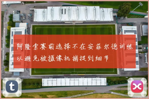 阿隆索赛前选择不在安菲尔德训练以避免被摄像机捕捉到细节
