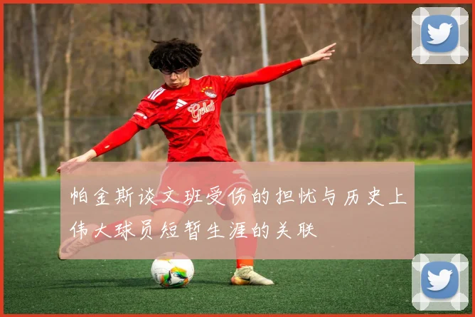 帕金斯谈文班受伤的担忧与历史上伟大球员短暂生涯的关联