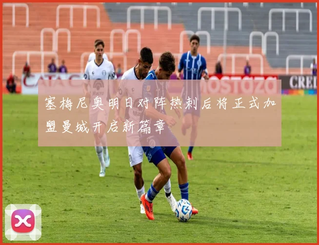 塞梅尼奥明日对阵热刺后将正式加盟曼城开启新篇章