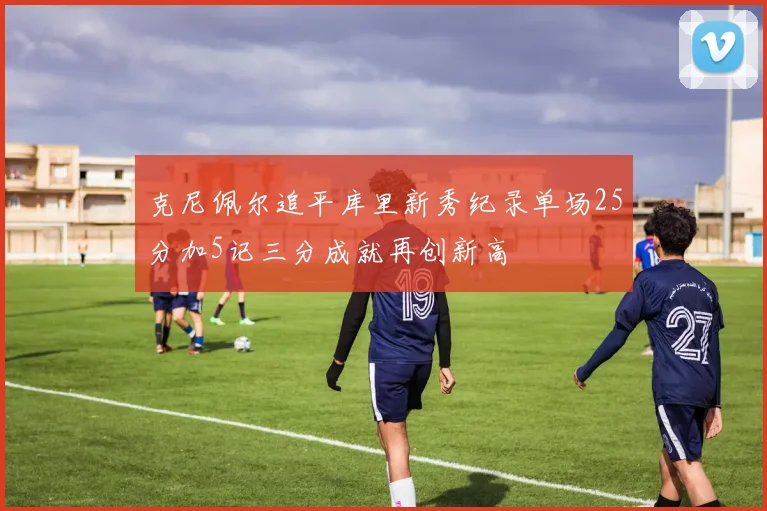 克尼佩尔追平库里新秀纪录单场25分加5记三分成就再创新高