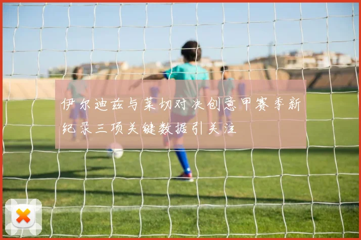 伊尔迪兹与莱切对决创意甲赛季新纪录三项关键数据引关注