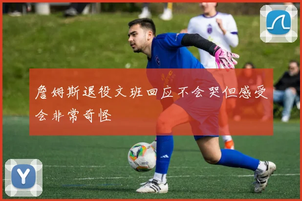 詹姆斯退役文班回应不会哭但感受会非常奇怪
