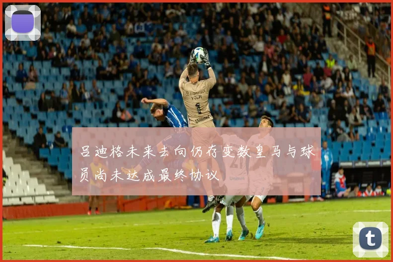 吕迪格未来去向仍存变数皇马与球员尚未达成最终协议