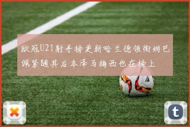 欧冠U21射手榜更新哈兰德领衔姆巴佩紧随其后本泽马梅西也在榜上