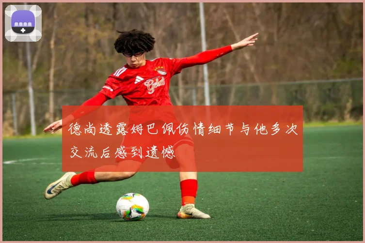 德尚透露姆巴佩伤情细节与他多次交流后感到遗憾