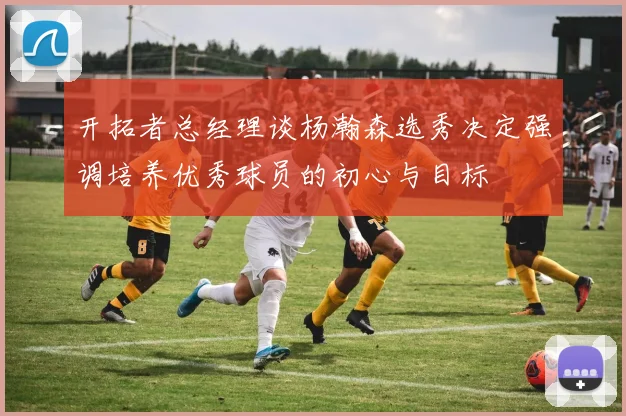 开拓者总经理谈杨瀚森选秀决定强调培养优秀球员的初心与目标