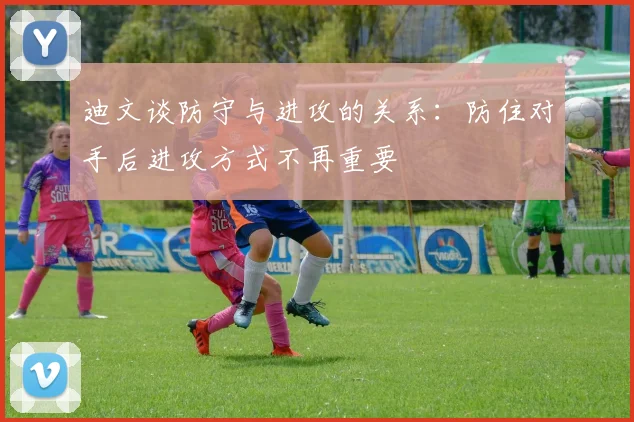 迪文谈防守与进攻的关系：防住对手后进攻方式不再重要