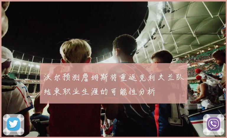 沃尔预测詹姆斯将重返克利夫兰队结束职业生涯的可能性分析