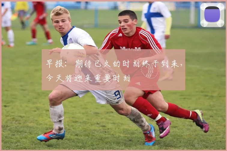 早报：期待已久的时刻终于到来，今天将迎来重要时刻